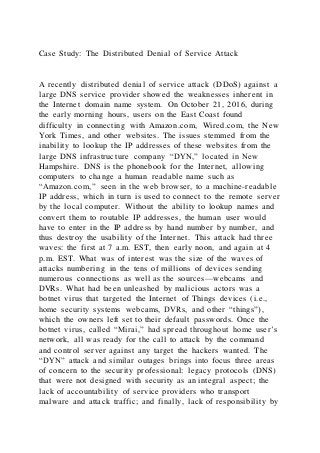 Case Study: The Distributed Denial of Service Attack
A recently distributed denial of service attack (DDoS) against a
large DNS service provider showed the weaknesses inherent in
the Internet domain name system. On October 21, 2016, during
the early morning hours, users on the East Coast found
difficulty in connecting with Amazon.com, Wired.com, the New
York Times, and other websites. The issues stemmed from the
inability to lookup the IP addresses of these websites from the
large DNS infrastructure company “DYN,” located in New
Hampshire. DNS is the phonebook for the Internet, allowing
computers to change a human readable name such as
“Amazon.com,” seen in the web browser, to a machine-readable
IP address, which in turn is used to connect to the remote server
by the local computer. Without the ability to lookup names and
convert them to routable IP addresses, the human user would
have to enter in the IP address by hand number by number, and
thus destroy the usability of the Internet. This attack had three
waves: the first at 7 a.m. EST, then early noon, and again at 4
p.m. EST. What was of interest was the size of the waves of
attacks numbering in the tens of millions of devices sending
numerous connections as well as the sources—webcams and
DVRs. What had been unleashed by malicious actors was a
botnet virus that targeted the Internet of Things devices (i.e.,
home security systems webcams, DVRs, and other “things”),
which the owners left set to their default passwords. Once the
botnet virus, called “Mirai,” had spread throughout home user’s
network, all was ready for the call to attack by the command
and control server against any target the hackers wanted. The
“DYN” attack and similar outages brings into focus three areas
of concern to the security professional: legacy protocols (DNS)
that were not designed with security as an integral aspect; the
lack of accountability of service providers who transport
malware and attack traffic; and finally, lack of responsibility by
 