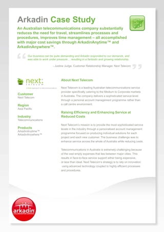 Arkadin Case Study
An Australian telecommunications company substantially
.
reduces the need for travel, streamlines processes and
procedures, improves time management – all accomplished
with major cost savings through ArkadinAnytime™ and
ArkadinAnywhere™.




“
            Our business can be quite demanding and Arkadin responded to our demands, and
            was able to work under pressure… resulting in a fantastic and growing relationship.




                                                                                                  ”
                                - Justine Judge, Customer Relationship Manager, Next Telecom




                                       About Next Telecom

                                       Next Telecom is a leading Australian telecommunications service
                                       provider specifically catering to the Medium to Corporate markets
    Customer
                                       in Australia. The company delivers a sophisticated service level
    Next Telecom
                                       through a personal account management programme rather than
    Region                             a call centre environment.
    Asia Pacific
                                       Raising Efficiency and Enhancing Service at
    Industry                           Reduced Costs
    Telecommunications
                                       Next Telecom’s mission is to provide the most sophisticated service
    Products                           levels in the industry through a personalised account management
    ArkadinAnytime™
                                       programme focused on producing individual solutions for each
    ArkadinAnywhere™
                                       project and each new customer. The business challenge was to
                                       enhance service across the whole of Australia while reducing costs.


                                       Telecommunications in Australia is extremely challenging because
                                       of the vast empty expanses that lies between major cities. This
                                       results in face-to-face service support either being expensive,
                                       or less than ideal. Next Telecom’s strategy is to rely on innovation
                                        using advanced technology coupled to highly efficient processes
                                       and procedures.




          Start Sharing
          www.arkadin.com
 