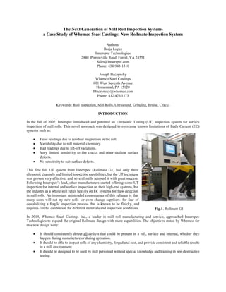 The Next Generation of Mill Roll Inspection Systems
a Case Study of Whemco Steel Castings: New Rollmate Inspection System
Authors:
Borja Lopez
Innerspec Technologies
2940 Perrowville Road, Forest, VA 24551
Sales@innerspec.com
Phone: 434-948-1310
Joseph Baczynsky
Whemco Steel Castings
601 West Seventh Avenue
Homestead, PA 15120
JBaczynsky@whemco.com
Phone: 412.476.1573
Keywords: Roll Inspection, Mill Rolls, Ultrasound, Grinding, Bruise, Cracks
INTRODUCTION
In the fall of 2002, Innerspec introduced and patented an Ultrasonic Testing (UT) inspection system for surface
inspection of mill rolls. This novel approach was designed to overcome known limitations of Eddy Current (EC)
systems such as:
 False readings due to residual magnetism in the roll.
 Variability due to roll material chemistry.
 Bad readings due to lift-off variations.
 Very limited sensitivity to fire cracks and other shallow surface
defects.
 No sensitivity to sub-surface defects.
This first full UT system from Innerspec (Rollmate G1) had only three
ultrasonic channels and limited inspection capabilities, but the UT technique
was proven very effective, and several mills adopted it with great success.
Following Innerspec’s lead, other manufacturers started offering some UT
inspection for internal and surface inspection on their high-end systems, but
the industry as a whole still relies heavily on EC systems for flaw detection
in mill rolls. An important unintended consequence of this reliance is that
many users will not try new rolls -or even change suppliers- for fear of
destabilizing a fragile inspection process that is known to be finicky, and
requires careful calibration for different materials and inspection conditions.
In 2014, Whemco Steel Castings Inc., a leader in mill roll manufacturing and service, approached Innerspec
Technologies to expand the original Rollmate design with more capabilities. The objectives stated by Whemco for
this new design were:
 It should consistently detect all defects that could be present in a roll, surface and internal, whether they
happen during manufacture or during operation.
 It should be able to inspect rolls of any chemistry, forged and cast, and provide consistent and reliable results
in a mill environment.
 It should be designed to be used by mill personnel without special knowledge and training in non-destructive
testing.
Fig.1. Rollmate G1
 