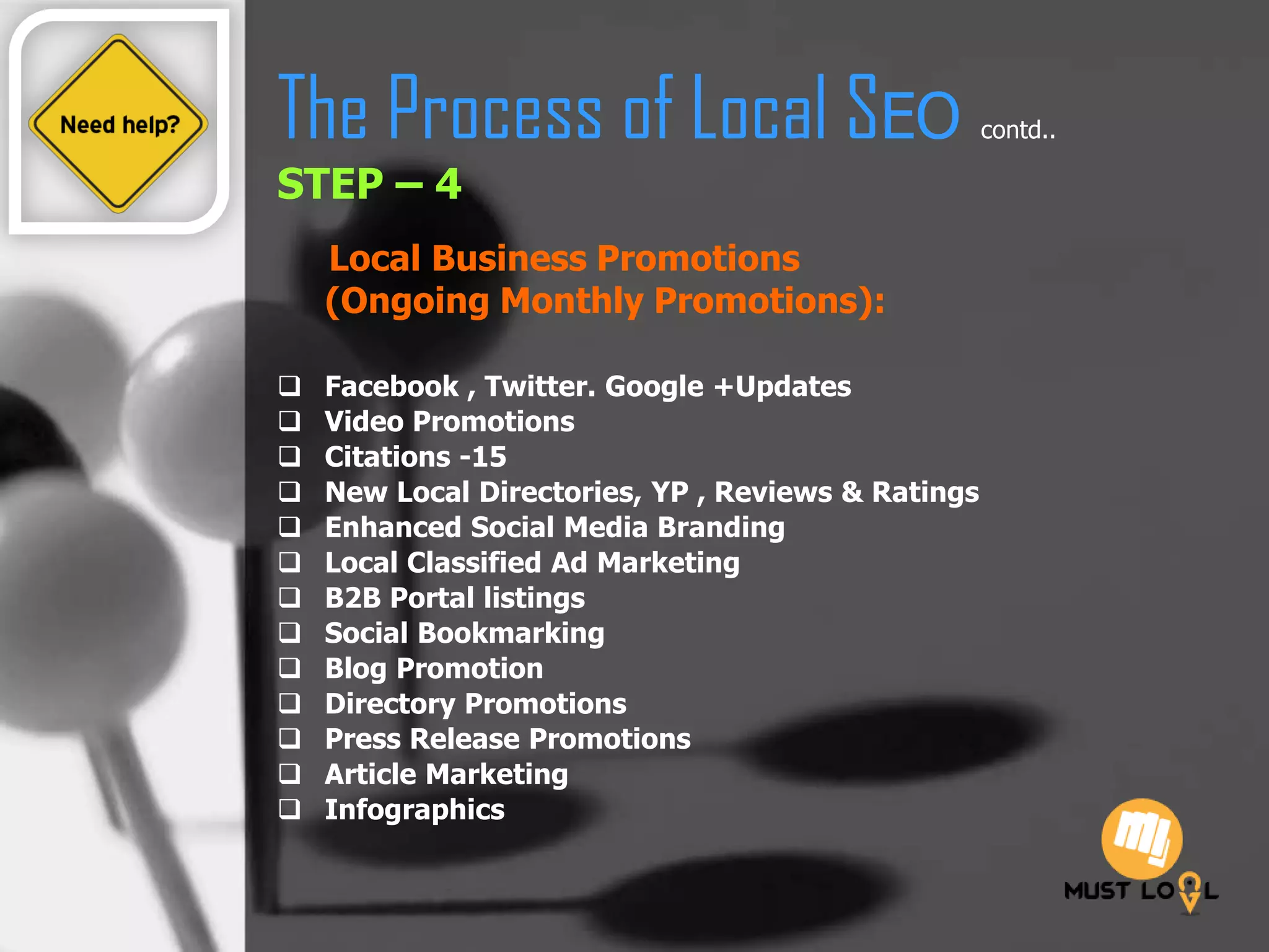 The Process of Local SEO contd..
STEP – 4
Local Business Promotions
(Ongoing Monthly Promotions):
 Facebook , Twitter. Google +Updates
 Video Promotions
 Citations -15
 New Local Directories, YP , Reviews & Ratings
 Enhanced Social Media Branding
 Local Classified Ad Marketing
 B2B Portal listings
 Social Bookmarking
 Blog Promotion
 Directory Promotions
 Press Release Promotions
 Article Marketing
 Infographics
 