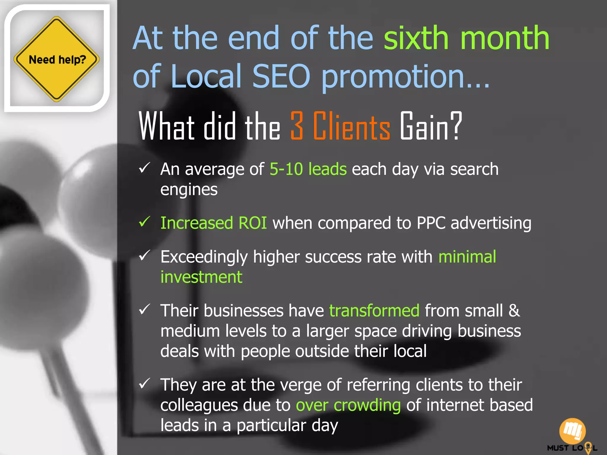 At the end of the sixth month
of Local SEO promotion…
What did the 3 Clients Gain?
 An average of 5-10 leads each day via search
engines
 Increased ROI when compared to PPC advertising
 Exceedingly higher success rate with minimal
investment
 Their businesses have transformed from small &
medium levels to a larger space driving business
deals with people outside their local
 They are at the verge of referring clients to their
colleagues due to over crowding of internet based
leads in a particular day
 