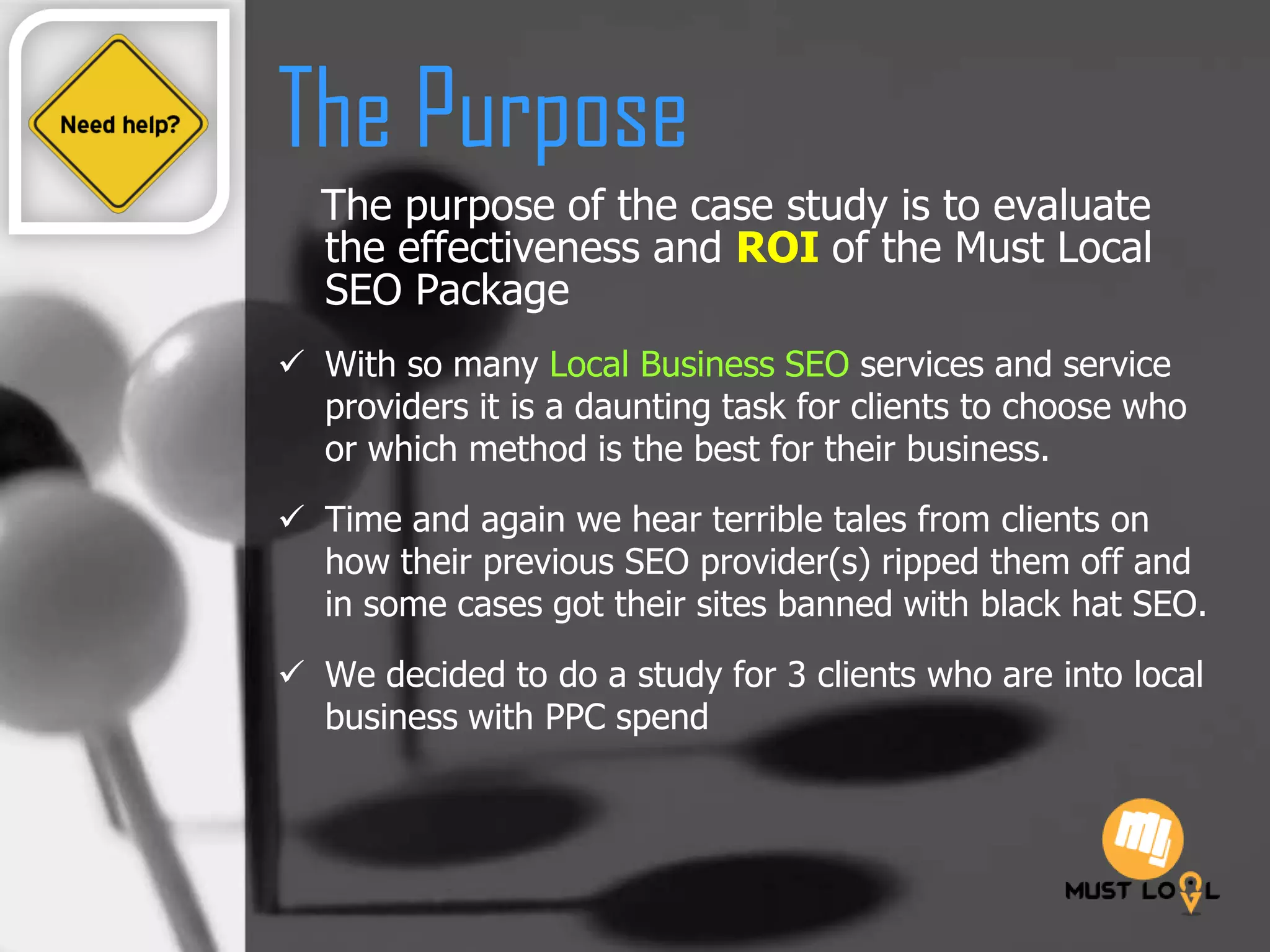The Purpose
The purpose of the case study is to evaluate
the effectiveness and ROI of the Must Local
SEO Package
 With so many Local Business SEO services and service
providers it is a daunting task for clients to choose who
or which method is the best for their business.
 Time and again we hear terrible tales from clients on
how their previous SEO provider(s) ripped them off and
in some cases got their sites banned with black hat SEO.
 We decided to do a study for 3 clients who are into local
business with PPC spend
 