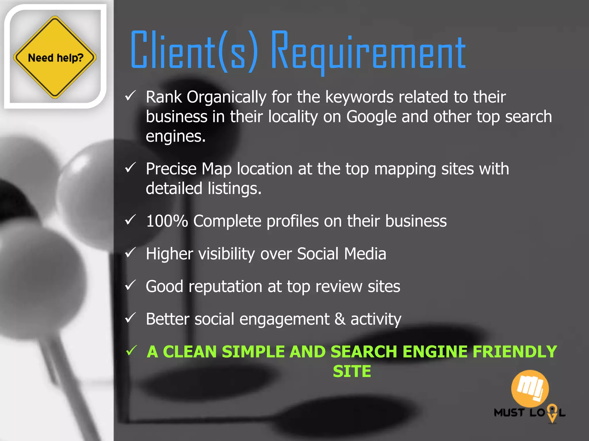 Client(s) Requirement
 Rank Organically for the keywords related to their
business in their locality on Google and other top search
engines.
 Precise Map location at the top mapping sites with
detailed listings.
 100% Complete profiles on their business
 Higher visibility over Social Media
 Good reputation at top review sites
 Better social engagement & activity
 A CLEAN SIMPLE AND SEARCH ENGINE FRIENDLY
SITE
 