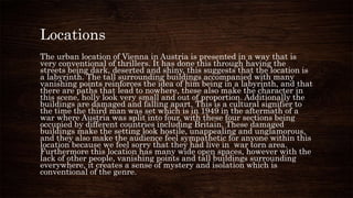 Locations
The urban location of Vienna in Austria is presented in a way that is
very conventional of thrillers. It has done this through having the
streets being dark, deserted and shiny, this suggests that the location is
a labyrinth. The tall surrounding buildings accompanied with many
vanishing points reinforces the idea of him being in a labyrinth, and that
there are paths that lead to nowhere, these also make the character in
this scene, holly look very small and out of proportion. Additionally the
buildings are damaged and falling apart. This is a cultural signifier to
the time the third man was set which is in 1949 in the aftermath of a
war where Austria was split into four, with these four sections being
occupied by different countries including Britain. These damaged
buildings make the setting look hostile, unappealing and unglamorous,
and they also make the audience feel sympathetic for anyone within this
location because we feel sorry that they had live in war torn area.
Furthermore this location has many wide open spaces, however with the
lack of other people, vanishing points and tall buildings surrounding
everywhere, it creates a sense of mystery and isolation which is
conventional of the genre.
 