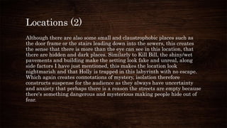 Locations (2)
Although there are also some small and claustrophobic places such as
the door frame or the stairs leading down into the sewers, this creates
the sense that there is more than the eye can see in this location, that
there are hidden and dark places. Similarly to Kill Bill, the shiny/wet
pavements and building make the setting look fake and unreal, along
side factors I have just mentioned, this makes the location look
nightmarish and that Holly is trapped in this labyrinth with no escape.
Which again creates connotations of mystery, isolation therefore
constructs suspense for the audience as they always have uncertainty
and anxiety that perhaps there is a reason the streets are empty because
there's something dangerous and mysterious making people hide out of
fear.
 