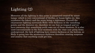 Lighting (2)
Moreover all the lighting in this scene is unnatural created by street
lamps- which is very conventional of thriller, or house lights etc. this
reinforces the fakery and the scene being a nightmare. Overall the
chiaroscuro lighting surrounds Holly with darkness in the vanishing
points and the distance etc. therefore we see him as trapped and we
have paranoia that something could come out of these shadows. It is also
used conventionally in the final moments with the stair case going down
underground, the lack of lighting here creates darkness at the bottom, so
Holly is going into the mysterious darkness therefore creating suspense
and anxiety that anything could get him.
 