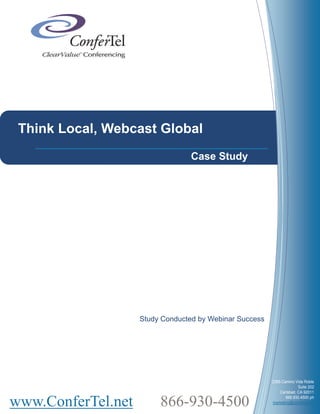 Think Local, Webcast Global
                                 Case Study




                    Study Conducted by Webinar Success




                                                         2385 Camino Vida Roble
                                                                       Suite 202
                                                             Carlsbad, CA 92011


www.ConferTel.net        866-930-4500                           866.930.4500 ph
                                                         marketing@confertel.net
 