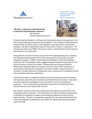 “We have …reduced our tool expenses by
at least 25% using Checkmate Toolroom.”
Dan Thrasher
Thrasher Basement Systems
Thrasher Basement Systems is a 38-year-old contracting company that specializes in the
repair and remodeling of basements and foundations. The company handles basement
waterproofing, foundation repair, mold mitigation, crawl space clean-up, basement
finishing – just about anything that requires construction or repair in a basement. The
company has grown over 300% in the past ten years, a real testament to their expertise
and reputation for quality work.
Along with the increase in business came some of the typical growing pains, including
the challenge of keeping track of their tools and equipment as they were issued to
employees and jobs. In 2009, Thrasher Basement decided to install the Checkmate
Toolroom Tool Tracking System with a rugged Honeywell mobile barcode scanner from
Dynamic Systems to solve this problem. Thrasher Basement also purchased the
Maintenance Scheduler Option so that they can be sure that all their equipment is
maintained as required and is available for use when needed. Today, the system is
installed in Thrasher Basement’s headquarters and is used by up to 3 employees to track
tools, equipment and consumable items.
Checkmate Toolroom is designed to keep track of tools, equipment and consumables -
who has them, when they were checked out and when they are due back. A barcode is
scanned to identify the employee or job and another is scanned to identify the
equipment. The use of barcode for transactions has proven to be 60% faster than
manual check-out and virtually 100% accurate.
Dan Thrasher stated that they have reduced their tool expense by at least 25% since
installing Checkmate Toolroom. Their job foremen are able to schedule specialty tools
so that they are available for projects, eliminating the duplicate purchase of more
expensive tools. Thrasher’s management especially likes the reports that identify how
much each employee is spending on tools, which has significantly reduced employee
waste and theft.
15331 NE 90th
Street
Redmond, WA 98052
800-342-3999
www.a-barcode.com
 