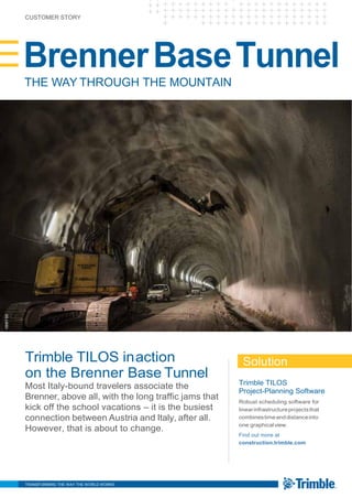 CUSTOMER STORY
BrennerBaseTunnel
THE WAY THROUGH THE MOUNTAIN
Trimble TILOS inaction
on the Brenner Base Tunnel
Most Italy-bound travelers associate the
Brenner, above all, with the long traffic jams that
kick off the school vacations – it is the busiest
connection between Austria and Italy, after all.
However, that is about to change.
Solution
Trimble TILOS
Project-Planning Software
Robust scheduling software for
linearinfrastructureprojectsthat
combinestimeanddistanceinto
one graphicalview.
Find out more at
construction.trimble.com
TRANSFORMING THE WAY THE WORLD WORKS
©BBTSE
 