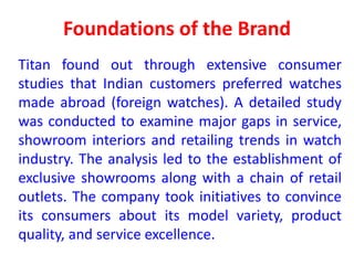 Foundations of the Brand
Titan found out through extensive consumer
studies that Indian customers preferred watches
made abroad (foreign watches). A detailed study
was conducted to examine major gaps in service,
showroom interiors and retailing trends in watch
industry. The analysis led to the establishment of
exclusive showrooms along with a chain of retail
outlets. The company took initiatives to convince
its consumers about its model variety, product
quality, and service excellence.
 