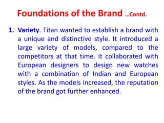 Foundations of the Brand …Contd.
1. Variety. Titan wanted to establish a brand with
a unique and distinctive style. It introduced a
large variety of models, compared to the
competitors at that time. It collaborated with
European designers to design new watches
with a combination of Indian and European
styles. As the models increased, the reputation
of the brand got further enhanced.
 