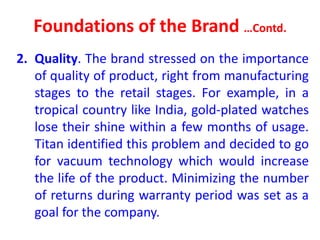 Foundations of the Brand …Contd.
2. Quality. The brand stressed on the importance
of quality of product, right from manufacturing
stages to the retail stages. For example, in a
tropical country like India, gold-plated watches
lose their shine within a few months of usage.
Titan identified this problem and decided to go
for vacuum technology which would increase
the life of the product. Minimizing the number
of returns during warranty period was set as a
goal for the company.
 