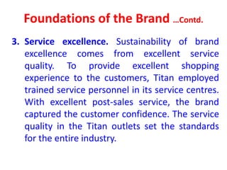 Foundations of the Brand …Contd.
3. Service excellence. Sustainability of brand
excellence comes from excellent service
quality. To provide excellent shopping
experience to the customers, Titan employed
trained service personnel in its service centres.
With excellent post-sales service, the brand
captured the customer confidence. The service
quality in the Titan outlets set the standards
for the entire industry.
 