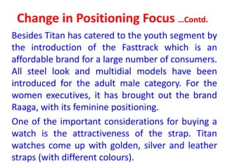 Change in Positioning Focus …Contd.
Besides Titan has catered to the youth segment by
the introduction of the Fasttrack which is an
affordable brand for a large number of consumers.
All steel look and multidial models have been
introduced for the adult male category. For the
women executives, it has brought out the brand
Raaga, with its feminine positioning.
One of the important considerations for buying a
watch is the attractiveness of the strap. Titan
watches come up with golden, silver and leather
straps (with different colours).
 