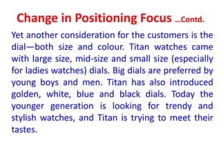 Change in Positioning Focus …Contd.
Yet another consideration for the customers is the
dial—both size and colour. Titan watches came
with large size, mid-size and small size (especially
for ladies watches) dials. Big dials are preferred by
young boys and men. Titan has also introduced
golden, white, blue and black dials. Today the
younger generation is looking for trendy and
stylish watches, and Titan is trying to meet their
tastes.
 