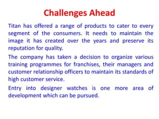 Challenges Ahead
Titan has offered a range of products to cater to every
segment of the consumers. It needs to maintain the
image it has created over the years and preserve its
reputation for quality.
The company has taken a decision to organize various
training programmes for franchises, their managers and
customer relationship officers to maintain its standards of
high customer service.
Entry into designer watches is one more area of
development which can be pursued.
 