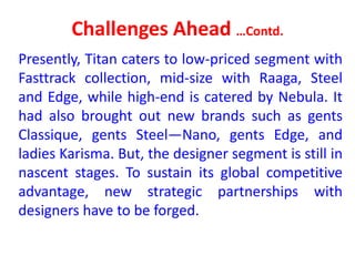Challenges Ahead …Contd.
Presently, Titan caters to low-priced segment with
Fasttrack collection, mid-size with Raaga, Steel
and Edge, while high-end is catered by Nebula. It
had also brought out new brands such as gents
Classique, gents Steel—Nano, gents Edge, and
ladies Karisma. But, the designer segment is still in
nascent stages. To sustain its global competitive
advantage, new strategic partnerships with
designers have to be forged.
 