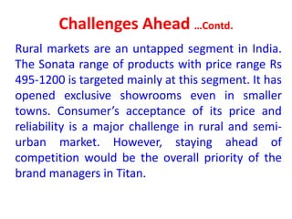 Challenges Ahead …Contd.
Rural markets are an untapped segment in India.
The Sonata range of products with price range Rs
495-1200 is targeted mainly at this segment. It has
opened exclusive showrooms even in smaller
towns. Consumer’s acceptance of its price and
reliability is a major challenge in rural and semi-
urban market. However, staying ahead of
competition would be the overall priority of the
brand managers in Titan.
 