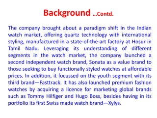 Background …Contd.
The company brought about a paradigm shift in the Indian
watch market, offering quartz technology with international
styling, manufactured in a state-of-the-art factory at Hosur in
Tamil Nadu. Leveraging its understanding of different
segments in the watch market, the company launched a
second independent watch brand, Sonata as a value brand to
those seeking to buy functionally styled watches at affordable
prices. In addition, it focussed on the youth segment with its
third brand—Fasttrack. It has also launched premium fashion
watches by acquiring a licence for marketing global brands
such as Tommy Hilfiger and Hugo Boss, besides having in its
portfolio its first Swiss made watch brand—Xylys.
 
