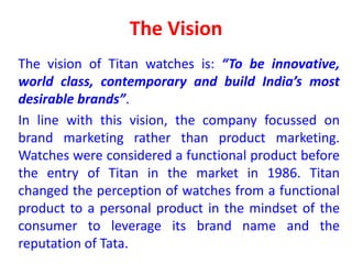 The Vision
The vision of Titan watches is: “To be innovative,
world class, contemporary and build India’s most
desirable brands”.
In line with this vision, the company focussed on
brand marketing rather than product marketing.
Watches were considered a functional product before
the entry of Titan in the market in 1986. Titan
changed the perception of watches from a functional
product to a personal product in the mindset of the
consumer to leverage its brand name and the
reputation of Tata.
 