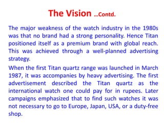 The Vision …Contd.
The major weakness of the watch industry in the 1980s
was that no brand had a strong personality. Hence Titan
positioned itself as a premium brand with global reach.
This was achieved through a well-planned advertising
strategy.
When the first Titan quartz range was launched in March
1987, it was accompanies by heavy advertising. The first
advertisement described the Titan quartz as the
international watch one could pay for in rupees. Later
campaigns emphasized that to find such watches it was
not necessary to go to Europe, Japan, USA, or a duty-free
shop.
 