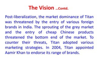 The Vision …Contd.
Post-liberalization, the market dominance of Titan
was threatened by the entry of various foreign
brands in India. The sprouting of the grey market
and the entry of cheap Chinese products
threatened the bottom end of the market. To
counter their threats, Titan adopted various
marketing strategies. In 2004, Titan appointed
Aamir Khan to endorse its range of brands.
 