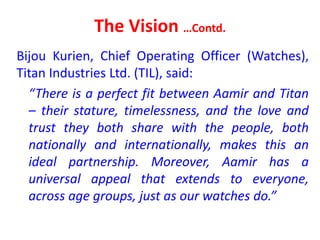 The Vision …Contd.
Bijou Kurien, Chief Operating Officer (Watches),
Titan Industries Ltd. (TIL), said:
“There is a perfect fit between Aamir and Titan
– their stature, timelessness, and the love and
trust they both share with the people, both
nationally and internationally, makes this an
ideal partnership. Moreover, Aamir has a
universal appeal that extends to everyone,
across age groups, just as our watches do.”
 