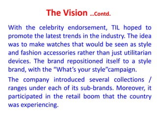 The Vision …Contd.
With the celebrity endorsement, TIL hoped to
promote the latest trends in the industry. The idea
was to make watches that would be seen as style
and fashion accessories rather than just utilitarian
devices. The brand repositioned itself to a style
brand, with the “What’s your style”campaign.
The company introduced several collections /
ranges under each of its sub-brands. Moreover, it
participated in the retail boom that the country
was experiencing.
 