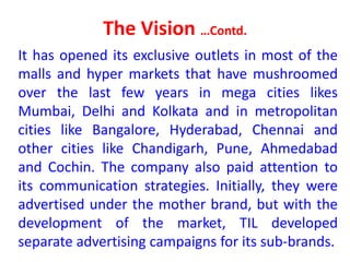 The Vision …Contd.
It has opened its exclusive outlets in most of the
malls and hyper markets that have mushroomed
over the last few years in mega cities likes
Mumbai, Delhi and Kolkata and in metropolitan
cities like Bangalore, Hyderabad, Chennai and
other cities like Chandigarh, Pune, Ahmedabad
and Cochin. The company also paid attention to
its communication strategies. Initially, they were
advertised under the mother brand, but with the
development of the market, TIL developed
separate advertising campaigns for its sub-brands.
 