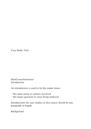 Case Study Title
DateCourseInstructor
Introduction
An introduction is used to let the reader know:
· The main entity or entities involved
· The major question or issue being analyzed
Introductions for case studies in this course should be one
paragraph in length.
Background
 