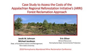 Case Study to Assess the Costs of the
Appalachian Regional Reforestation Initiative’s (ARRI)
Forest Reclamation Approach
2018 Pennsylvania Abandoned Mine Reclamation Conference
Jacob W. Johnson
Michael Jacobson
Dept. of Ecosystem Science and Management
Penn State University
Eric Oliver
Mineral Resources
Pennsylvania Dept. Environmental Protection
 