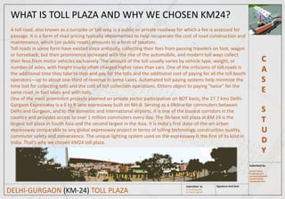 C
A
S
E
S
T
U
D
Y
Signature And Seal:
Submitted by:
SANKET SINGH
SHUBHAM JAIN
SAUMYA SARASWAT
HARSHIT GOYAL
AISHWARYA SONI
Submitted to:
Ar. Anubhav goyal
Ar. Gaurav AgarwalDELHI-GURGAON (KM-24) TOLL PLAZA
WHAT IS TOLL PLAZA AND WHY WE CHOSEN KM24?
A toll road, also known as a turnpike or toll way, is a public or private roadway for which a fee is assessed for
passage. It is a form of road pricing typically implemented to help recuperate the cost of road construction and
maintenance, which (on public roads) amounts to a form of taxation.
Toll roads in some form have existed since antiquity, collecting their fees from passing travelers on foot, wagon
or horseback; but their prominence increased with the rise of the automobile, and modern toll ways collect
their fees from motor vehicles exclusively. The amount of the toll usually varies by vehicle type, weight, or
number of axles, with freight trucks often charged higher rates than cars. One of the criticisms of toll roads is
the additional time they take to stop and pay for the tolls and the additional cost of paying for all the toll booth
operators—up to about one-third of revenue in some cases. Automated toll paying systems help minimize the
time lost for collecting tolls and the cost of toll collection operations. Others object to paying "twice" for the
same road: in fuel taxes and with tolls.
One of the most prominent projects planned on private sector participation on BOT basis, the 27.7 kms Delhi-
Gurgaon Expressway is a 6 to 8-lane expressway built on NH-8. Serving as a lifeline for commuters between
Delhi and Gurgaon, and to the domestic and international airports, it is one of the busiest corridors in the
country and provides access to over 1 million commuters every day. The 36-lane toll plaza at KM 24 is the
largest toll plaza in South Asia and the second largest in the Asia. It is India's first state-of-the-art urban
expressway comparable to any global expressway project in terms of tolling technology, construction quality,
commuter safety and convenience. The unique lighting system used on the expressway is the first of its kind in
India. That's why we chosen KM24 toll plaza.
 