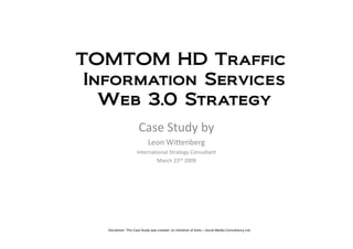 TOMTOM HD Traffic
 Information Services
   Web 3.0 Strategy
                      Case Study by
                            Leon Wittenberg
                     International Strategy Consultant
                              March 23rd 2009




   Disclaimer: This Case Study was created on initiative of Soho – Social Media Consultancy Ltd.
 