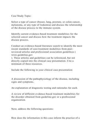 Case Study Topic:
Select a type of cancer (breast, lung, prostate, or colon cancer,
melanoma, or any type of leukemia) and discuss the relationship
of the disease process to the immune system.
Identify current evidence-based treatment modalities for the
selected cancer and discuss how the treatment impacts the
disease process.
Conduct an evidence-based literature search to identify the most
recent standards of care/treatment modalities from peer-
reviewed articles and professional association guidelines (
www.guideline.gov
). These articles and guidelines can be referenced, but not
directly copied into the clinical case presentation. Cite a
minimum of three resources.
Include the following in your clinical case presentation:
A discussion of the pathophysiology of the disease, including
signs and symptoms.
An explanation of diagnostic testing and rationales for each.
A review of different evidence-based treatment modalities for
the disorder obtained from guideline.gov or a professional
organization.
Next, address the following questions:
How does the information in this case inform the practice of a
 