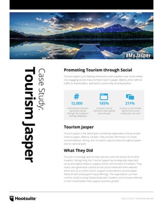 CASE STUDY: TOURISM JASPER
CaseStudy:
TourismJasper
Promoting Tourism through Social
Tourism Jasper turns fleeting interactions with travelers over social media
into engaging stories that promote travel to Jasper, Alberta, drive referral
traffic to shareholders, and build a community of ambassadors.
inspirational customer-
generated stories
through the Instagram
hashtag #MyJasper
increase in social
referrals to their website
year over year
increase in shareholder
referral from social
media year over year
12,000 185% 211%
#
Tourism Jasper
Tourism Jasper is the destination marketing organization that promotes
travel to Jasper, Alberta, Canada. They provide information on travel,
accommodation, dining, and recreation opportunities throughout Jasper
and its national park.
What They Did
Tourists increasingly want to hear opinions and real stories from other
travelers. Recognizing this, Tourism Jasper has strategically organized
social and digital media to support online communities of travelers. They
share user-generated content across social media and their website,
which acts as an online hub to support conversations around Jasper
National Park and Jasper’s many offerings. The organization can then
connect, build trusting relationships with travelers, and increase referrals
to their shareholders that support business growth.
 