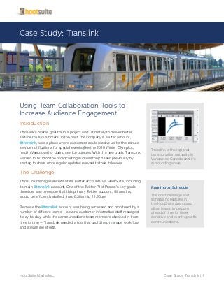 Translink is the regional
transportation authority in
Vancouver, Canada and it’s
surrounding areas.
Case Study: Translink
Case Study: Translink | 1HootSuite Media Inc.
Using Team Collaboration Tools to
Increase Audience Engagement
Introduction
Translink’s overall goal for this project was ultimately to deliver better
service to its customers. In the past, the company’s Twitter account,
@translink, was a place where customers could receive up-to-the-minute
service notifications for special events (like the 2010 Winter Olympics,
held in Vancouver) or during service outages. With this new push, TransLink
wanted to build on the broadcasting success they’d seen previously by
starting to share more regular updates relevant to their followers.
The Challenge
TransLink manages several of its Twitter accounts via HootSuite, including
its main @translink account. One of the Twitter Pilot Project’s key goals
therefore was to ensure that this primary Twitter account, @translink,
would be efficiently staffed, from 6:30am to 11:30pm.
Because the @translink account was being accessed and monitored by a
number of different teams -- several customer information staff managed
it day-to-day, while the communications team members checked in from
time to time -- TransLink needed a tool that could help manage workflow
and streamline efforts.
Running on Schedule
The draft message and
scheduling features in
the HootSuite dashboard
allow teams to prepare
ahead of time for time-
sensitive and event-specific
communications.
 