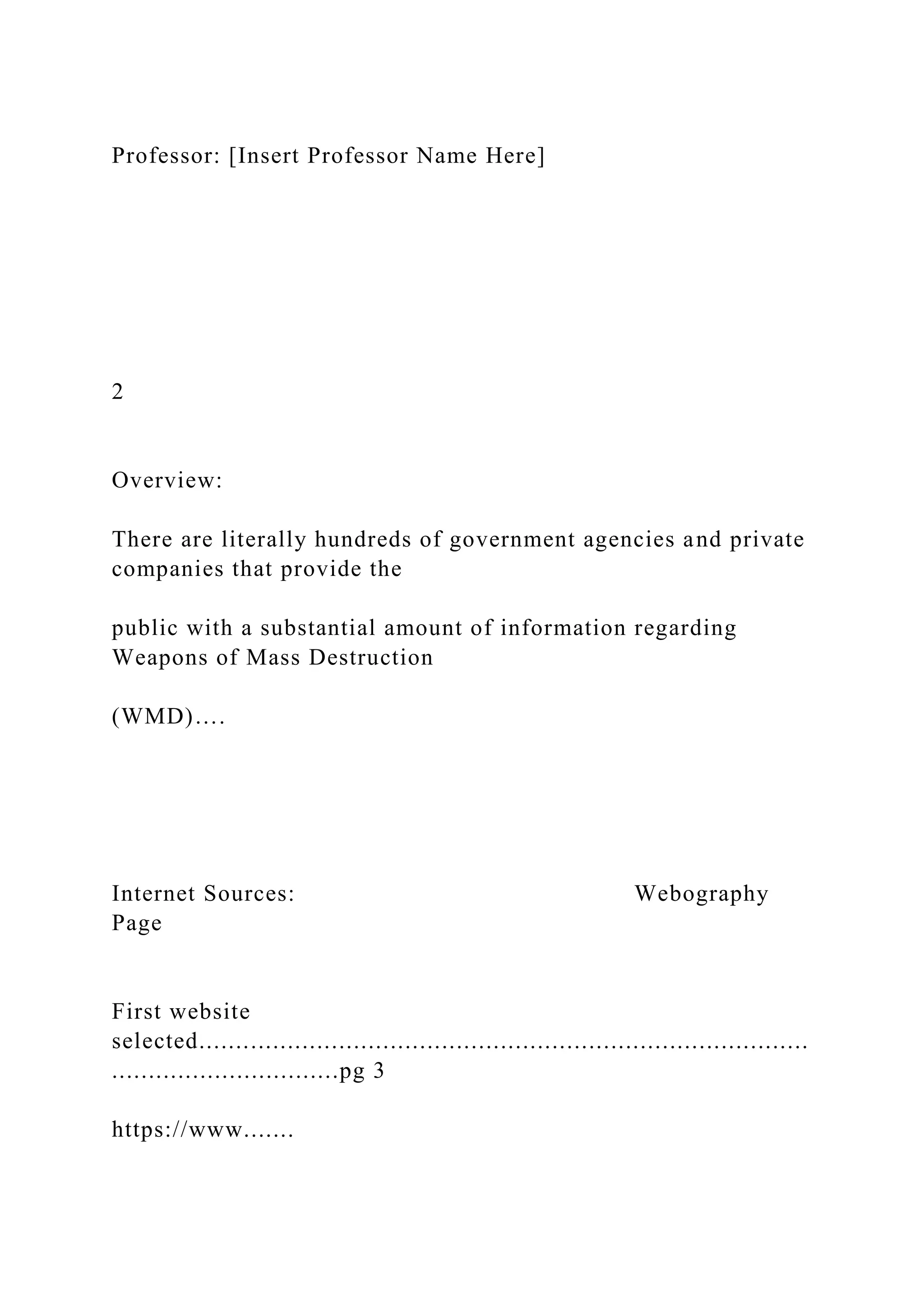 Professor: [Insert Professor Name Here]
2
Overview:
There are literally hundreds of government agencies and private
companies that provide the
public with a substantial amount of information regarding
Weapons of Mass Destruction
(WMD)….
Internet Sources: Webography
Page
First website
selected...................................................................................
...............................pg 3
https://www.......
 