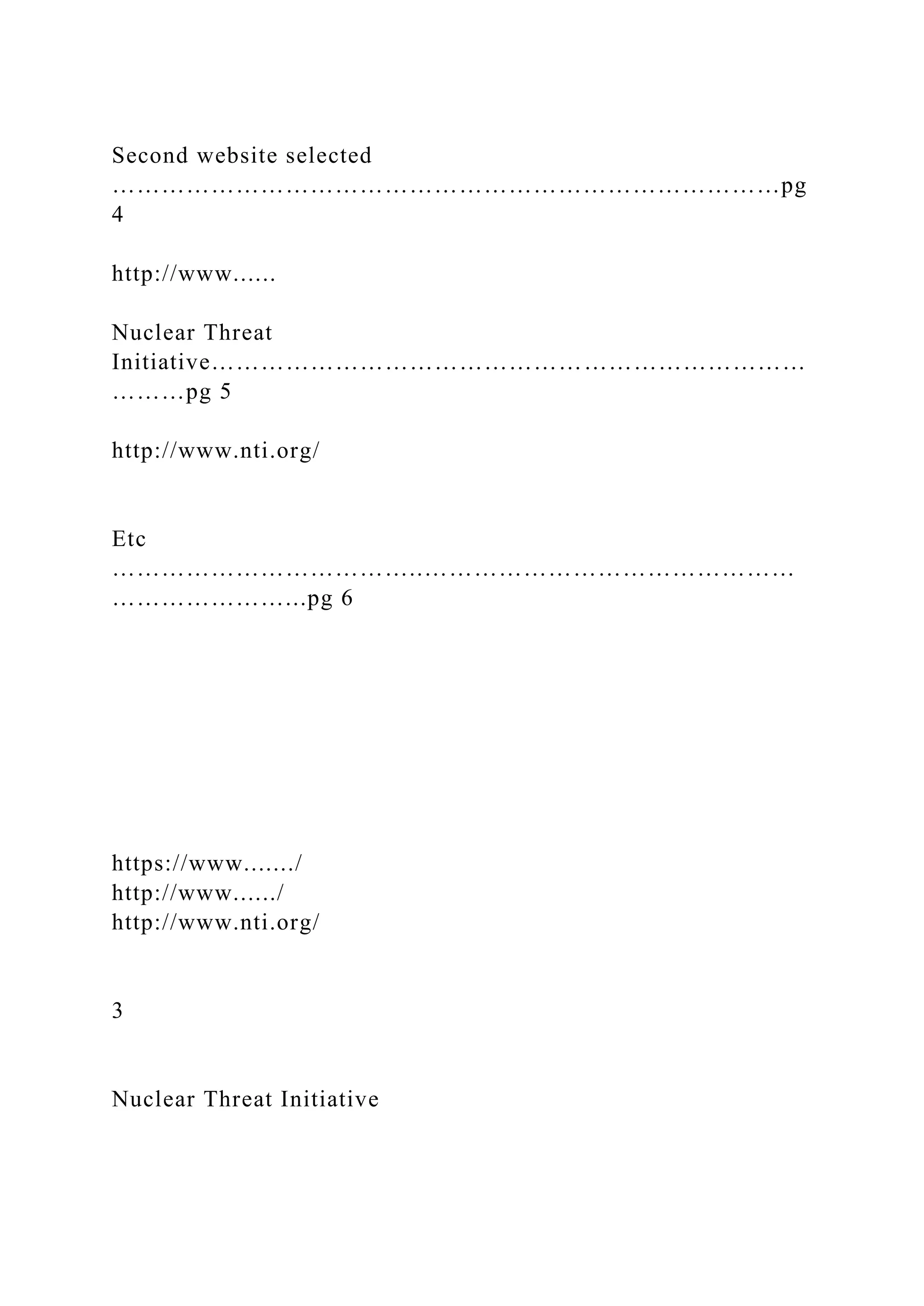 Second website selected
………………………………………………………………………pg
4
http://www......
Nuclear Threat
Initiative………………………………………………………………
………pg 5
http://www.nti.org/
Etc
………………………………..………………………………………
…………………...pg 6
https://www......./
http://www....../
http://www.nti.org/
3
Nuclear Threat Initiative
 