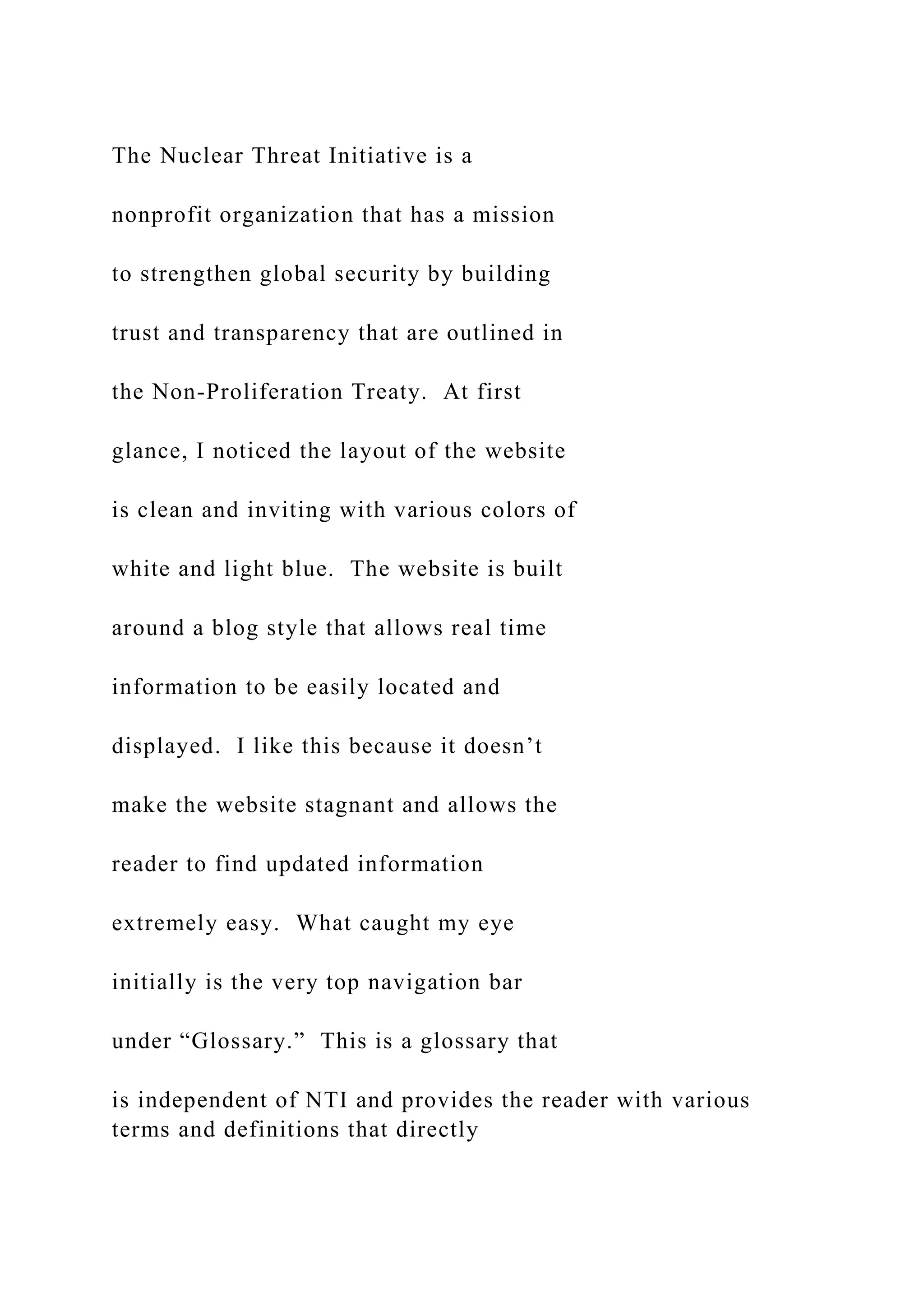The Nuclear Threat Initiative is a
nonprofit organization that has a mission
to strengthen global security by building
trust and transparency that are outlined in
the Non-Proliferation Treaty. At first
glance, I noticed the layout of the website
is clean and inviting with various colors of
white and light blue. The website is built
around a blog style that allows real time
information to be easily located and
displayed. I like this because it doesn’t
make the website stagnant and allows the
reader to find updated information
extremely easy. What caught my eye
initially is the very top navigation bar
under “Glossary.” This is a glossary that
is independent of NTI and provides the reader with various
terms and definitions that directly
 
