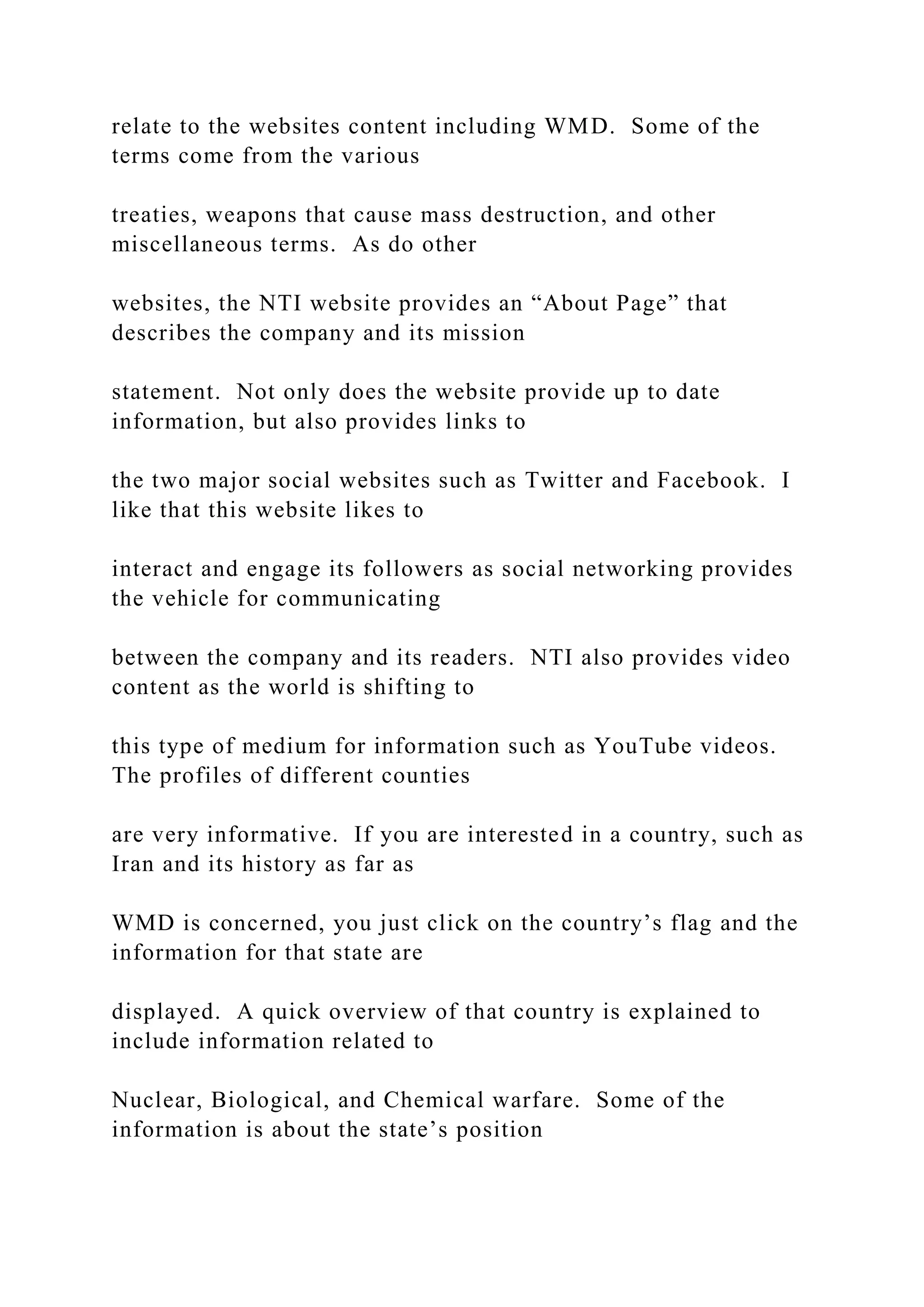 relate to the websites content including WMD. Some of the
terms come from the various
treaties, weapons that cause mass destruction, and other
miscellaneous terms. As do other
websites, the NTI website provides an “About Page” that
describes the company and its mission
statement. Not only does the website provide up to date
information, but also provides links to
the two major social websites such as Twitter and Facebook. I
like that this website likes to
interact and engage its followers as social networking provides
the vehicle for communicating
between the company and its readers. NTI also provides video
content as the world is shifting to
this type of medium for information such as YouTube videos.
The profiles of different counties
are very informative. If you are interested in a country, such as
Iran and its history as far as
WMD is concerned, you just click on the country’s flag and the
information for that state are
displayed. A quick overview of that country is explained to
include information related to
Nuclear, Biological, and Chemical warfare. Some of the
information is about the state’s position
 
