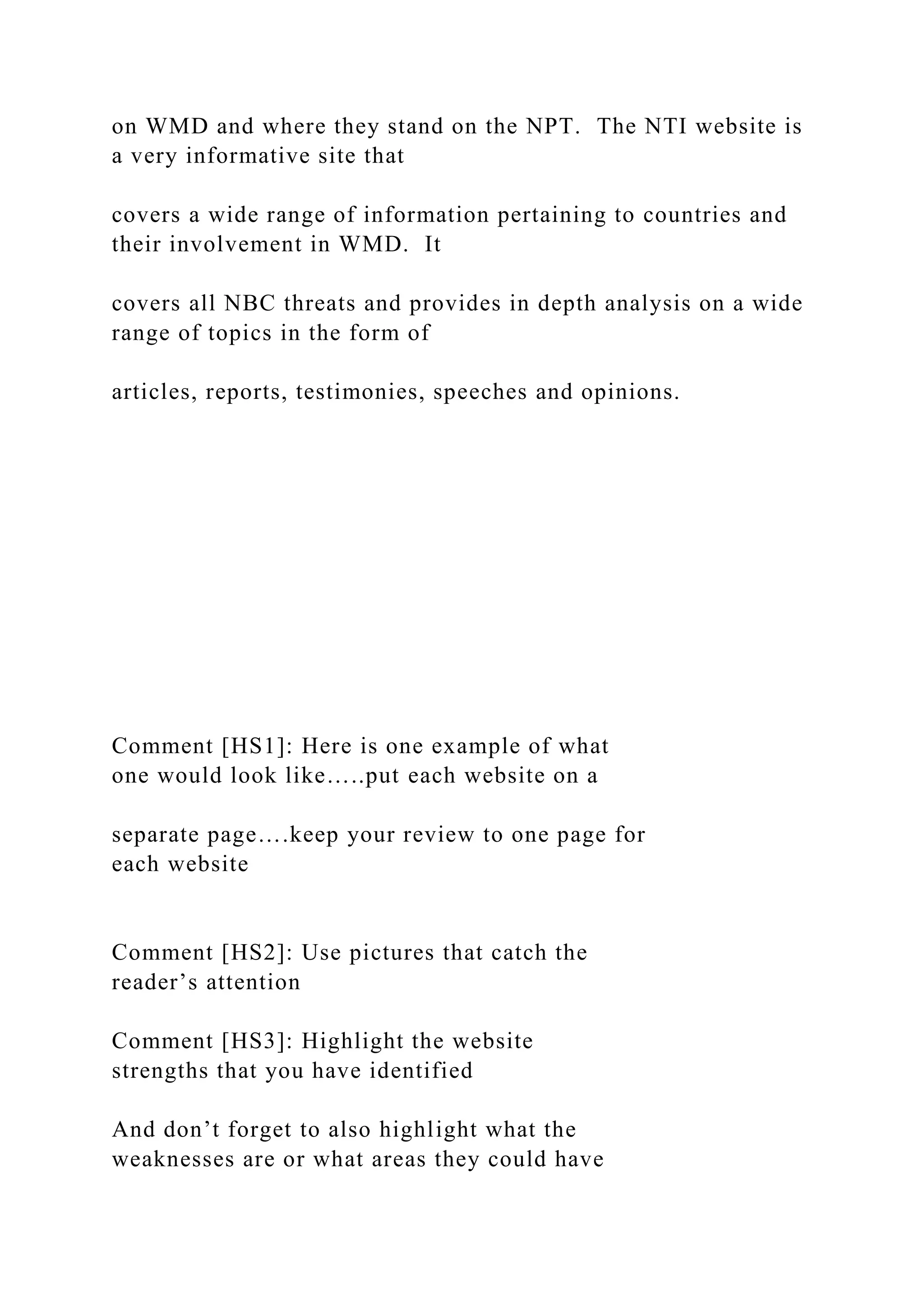 on WMD and where they stand on the NPT. The NTI website is
a very informative site that
covers a wide range of information pertaining to countries and
their involvement in WMD. It
covers all NBC threats and provides in depth analysis on a wide
range of topics in the form of
articles, reports, testimonies, speeches and opinions.
Comment [HS1]: Here is one example of what
one would look like…..put each website on a
separate page….keep your review to one page for
each website
Comment [HS2]: Use pictures that catch the
reader’s attention
Comment [HS3]: Highlight the website
strengths that you have identified
And don’t forget to also highlight what the
weaknesses are or what areas they could have
 