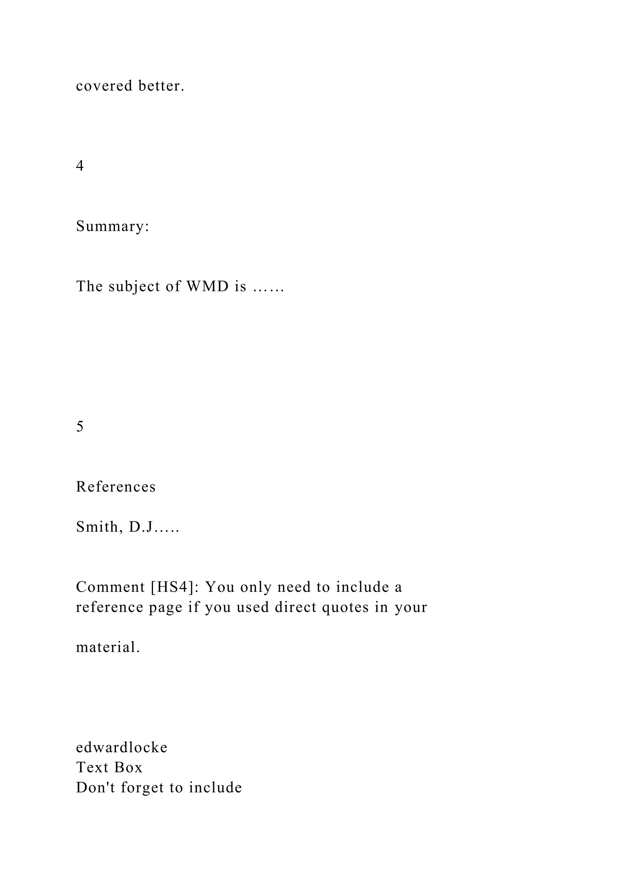 covered better.
4
Summary:
The subject of WMD is ……
5
References
Smith, D.J…..
Comment [HS4]: You only need to include a
reference page if you used direct quotes in your
material.
edwardlocke
Text Box
Don't forget to include
 