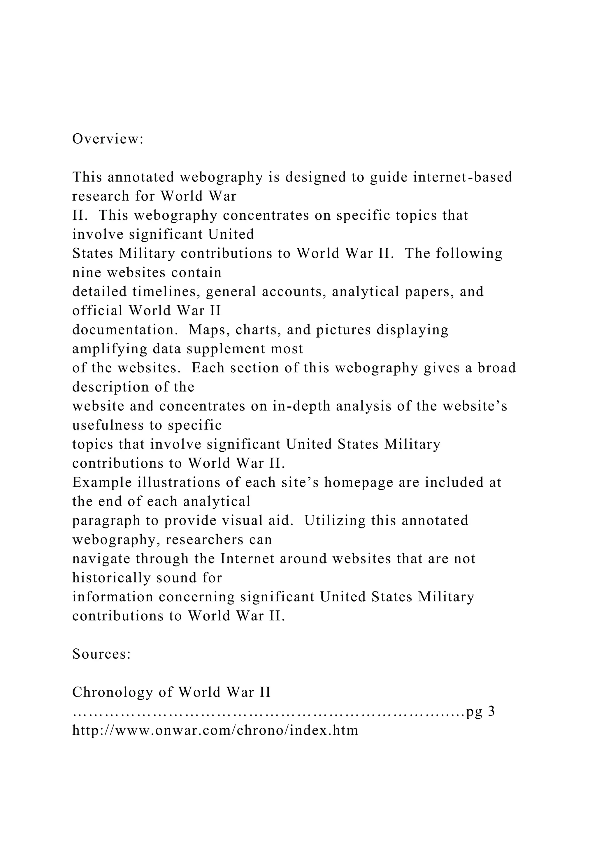 Overview:
This annotated webography is designed to guide internet-based
research for World War
II. This webography concentrates on specific topics that
involve significant United
States Military contributions to World War II. The following
nine websites contain
detailed timelines, general accounts, analytical papers, and
official World War II
documentation. Maps, charts, and pictures displaying
amplifying data supplement most
of the websites. Each section of this webography gives a broad
description of the
website and concentrates on in-depth analysis of the website’s
usefulness to specific
topics that involve significant United States Military
contributions to World War II.
Example illustrations of each site’s homepage are included at
the end of each analytical
paragraph to provide visual aid. Utilizing this annotated
webography, researchers can
navigate through the Internet around websites that are not
historically sound for
information concerning significant United States Military
contributions to World War II.
Sources:
Chronology of World War II
……………………………………………………………..…pg 3
http://www.onwar.com/chrono/index.htm
 