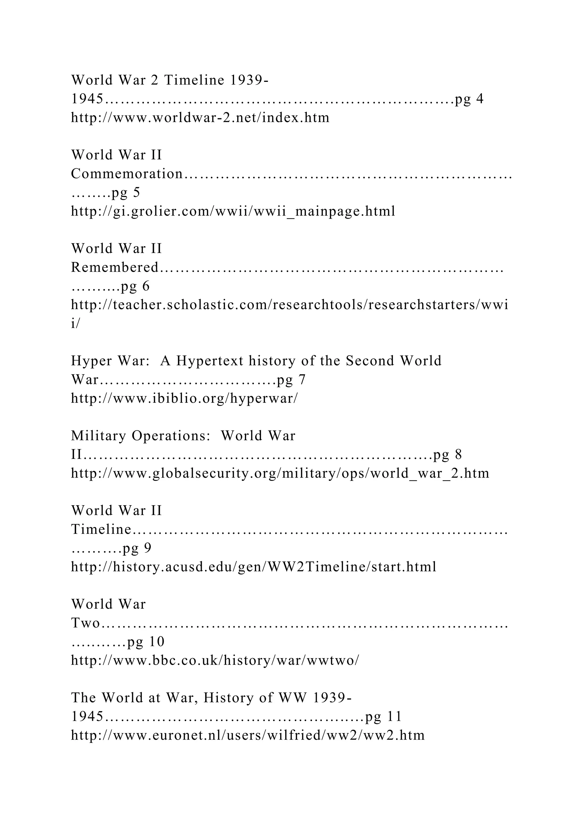 World War 2 Timeline 1939-
1945………………………………………………………….pg 4
http://www.worldwar-2.net/index.htm
World War II
Commemoration………………………………………………………
……..pg 5
http://gi.grolier.com/wwii/wwii_mainpage.html
World War II
Remembered…………………………………………………………
……....pg 6
http://teacher.scholastic.com/researchtools/researchstarters/wwi
i/
Hyper War: A Hypertext history of the Second World
War…………………………….pg 7
http://www.ibiblio.org/hyperwar/
Military Operations: World War
II………………………………………………………….pg 8
http://www.globalsecurity.org/military/ops/world_war_2.htm
World War II
Timeline………………………………………………………………
……….pg 9
http://history.acusd.edu/gen/WW2Timeline/start.html
World War
Two……………………………………………………………………
…..……pg 10
http://www.bbc.co.uk/history/war/wwtwo/
The World at War, History of WW 1939-
1945………………………………………..…pg 11
http://www.euronet.nl/users/wilfried/ww2/ww2.htm
 
