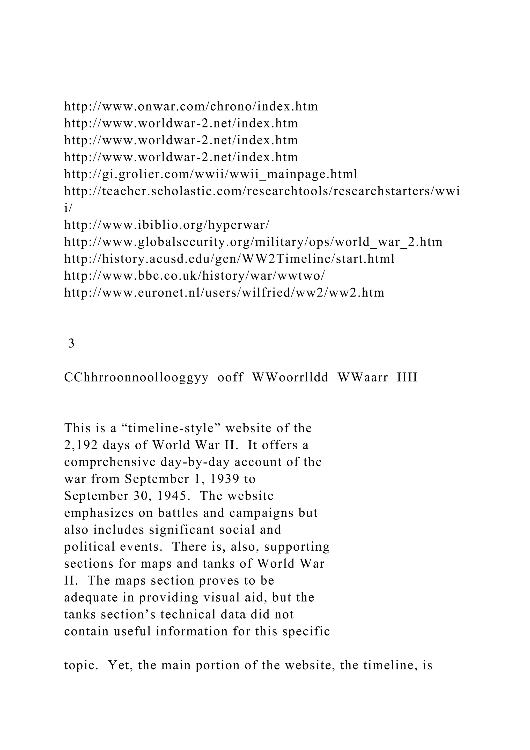 http://www.onwar.com/chrono/index.htm
http://www.worldwar-2.net/index.htm
http://www.worldwar-2.net/index.htm
http://www.worldwar-2.net/index.htm
http://gi.grolier.com/wwii/wwii_mainpage.html
http://teacher.scholastic.com/researchtools/researchstarters/wwi
i/
http://www.ibiblio.org/hyperwar/
http://www.globalsecurity.org/military/ops/world_war_2.htm
http://history.acusd.edu/gen/WW2Timeline/start.html
http://www.bbc.co.uk/history/war/wwtwo/
http://www.euronet.nl/users/wilfried/ww2/ww2.htm
3
CChhrroonnoollooggyy ooff WWoorrlldd WWaarr IIII
This is a “timeline-style” website of the
2,192 days of World War II. It offers a
comprehensive day-by-day account of the
war from September 1, 1939 to
September 30, 1945. The website
emphasizes on battles and campaigns but
also includes significant social and
political events. There is, also, supporting
sections for maps and tanks of World War
II. The maps section proves to be
adequate in providing visual aid, but the
tanks section’s technical data did not
contain useful information for this specific
topic. Yet, the main portion of the website, the timeline, is
 