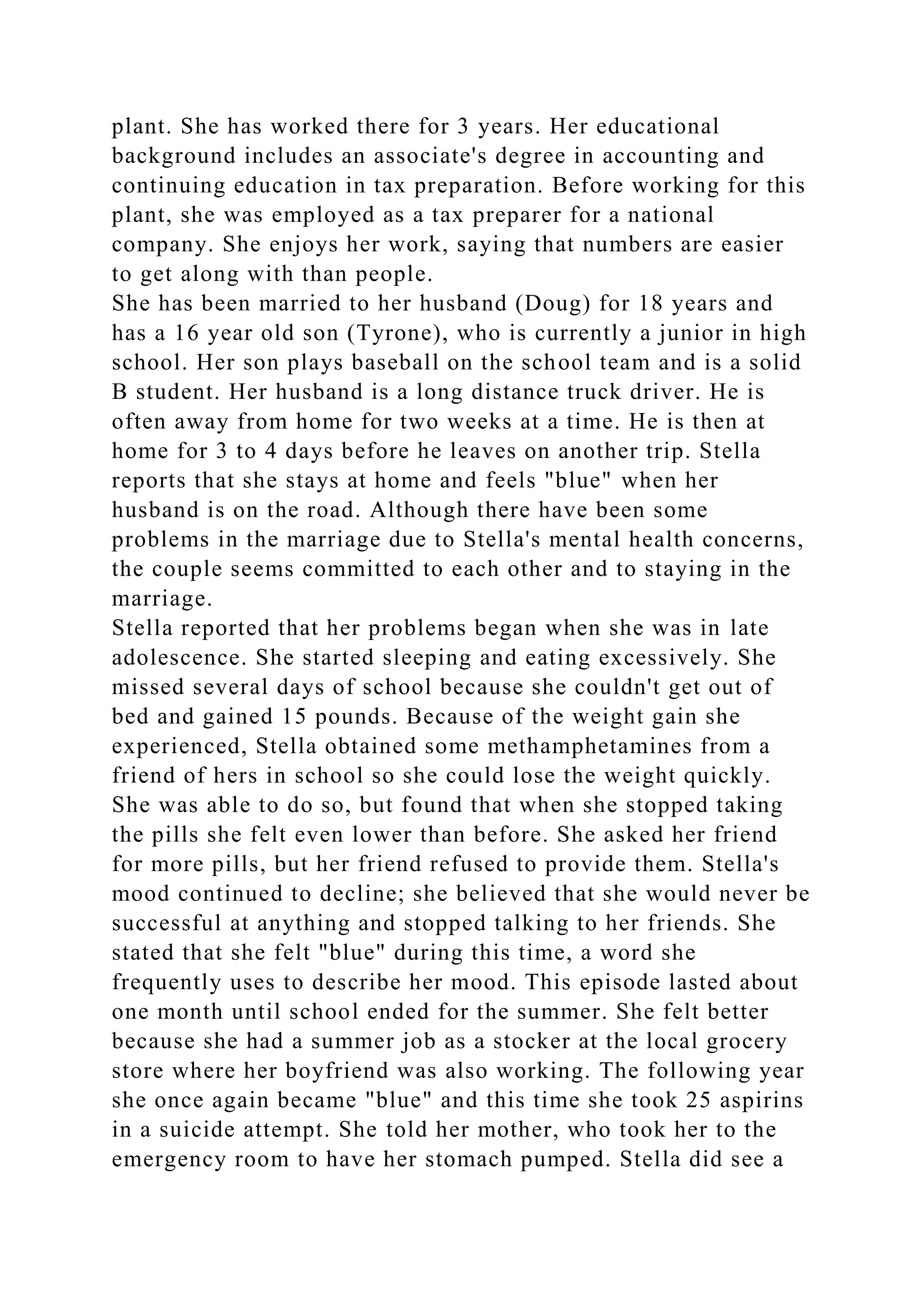 plant. She has worked there for 3 years. Her educational
background includes an associate's degree in accounting and
continuing education in tax preparation. Before working for this
plant, she was employed as a tax preparer for a national
company. She enjoys her work, saying that numbers are easier
to get along with than people.
She has been married to her husband (Doug) for 18 years and
has a 16 year old son (Tyrone), who is currently a junior in high
school. Her son plays baseball on the school team and is a solid
B student. Her husband is a long distance truck driver. He is
often away from home for two weeks at a time. He is then at
home for 3 to 4 days before he leaves on another trip. Stella
reports that she stays at home and feels "blue" when her
husband is on the road. Although there have been some
problems in the marriage due to Stella's mental health concerns,
the couple seems committed to each other and to staying in the
marriage.
Stella reported that her problems began when she was in late
adolescence. She started sleeping and eating excessively. She
missed several days of school because she couldn't get out of
bed and gained 15 pounds. Because of the weight gain she
experienced, Stella obtained some methamphetamines from a
friend of hers in school so she could lose the weight quickly.
She was able to do so, but found that when she stopped taking
the pills she felt even lower than before. She asked her friend
for more pills, but her friend refused to provide them. Stella's
mood continued to decline; she believed that she would never be
successful at anything and stopped talking to her friends. She
stated that she felt "blue" during this time, a word she
frequently uses to describe her mood. This episode lasted about
one month until school ended for the summer. She felt better
because she had a summer job as a stocker at the local grocery
store where her boyfriend was also working. The following year
she once again became "blue" and this time she took 25 aspirins
in a suicide attempt. She told her mother, who took her to the
emergency room to have her stomach pumped. Stella did see a
 