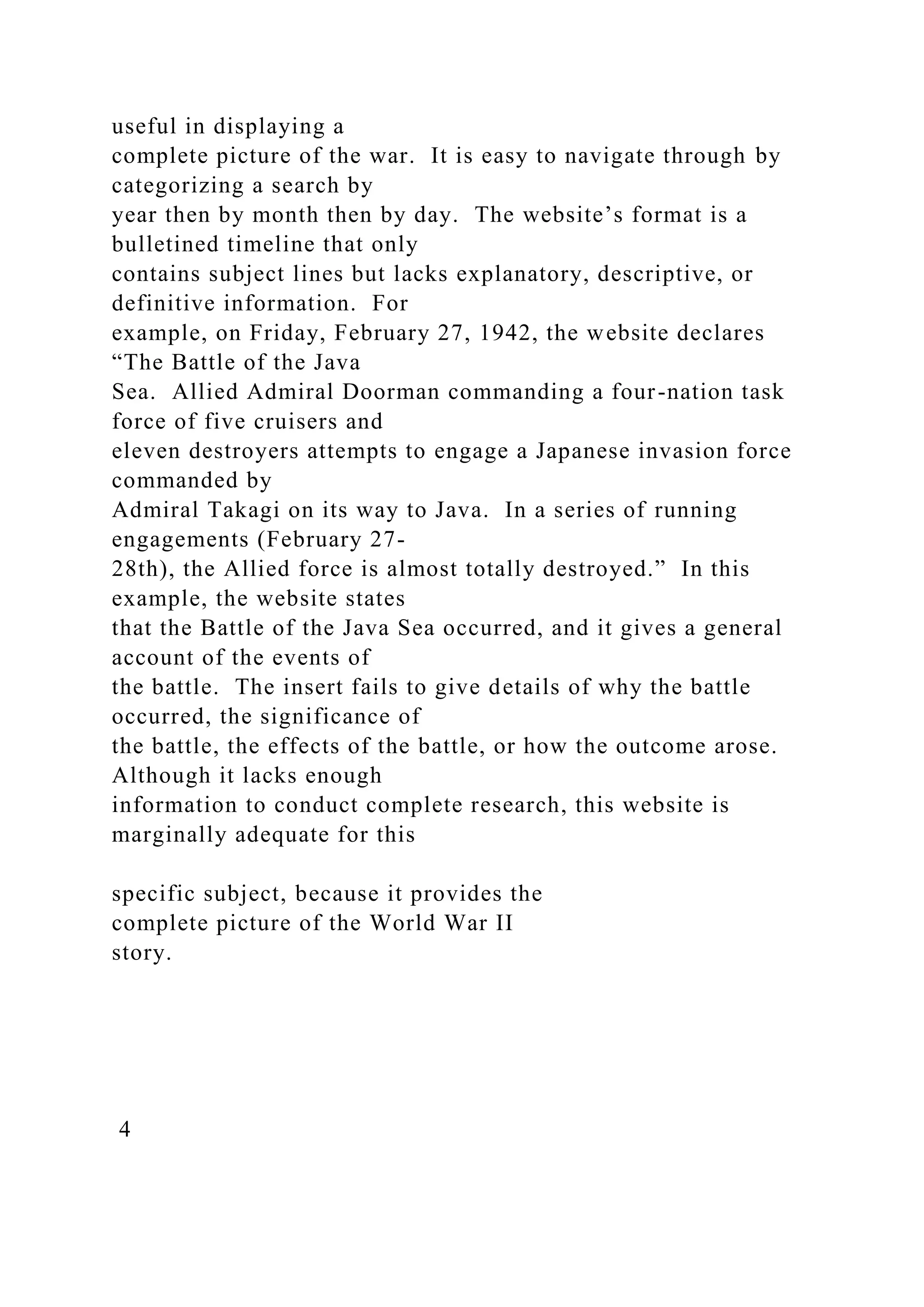 useful in displaying a
complete picture of the war. It is easy to navigate through by
categorizing a search by
year then by month then by day. The website’s format is a
bulletined timeline that only
contains subject lines but lacks explanatory, descriptive, or
definitive information. For
example, on Friday, February 27, 1942, the website declares
“The Battle of the Java
Sea. Allied Admiral Doorman commanding a four-nation task
force of five cruisers and
eleven destroyers attempts to engage a Japanese invasion force
commanded by
Admiral Takagi on its way to Java. In a series of running
engagements (February 27-
28th), the Allied force is almost totally destroyed.” In this
example, the website states
that the Battle of the Java Sea occurred, and it gives a general
account of the events of
the battle. The insert fails to give details of why the battle
occurred, the significance of
the battle, the effects of the battle, or how the outcome arose.
Although it lacks enough
information to conduct complete research, this website is
marginally adequate for this
specific subject, because it provides the
complete picture of the World War II
story.
4
 