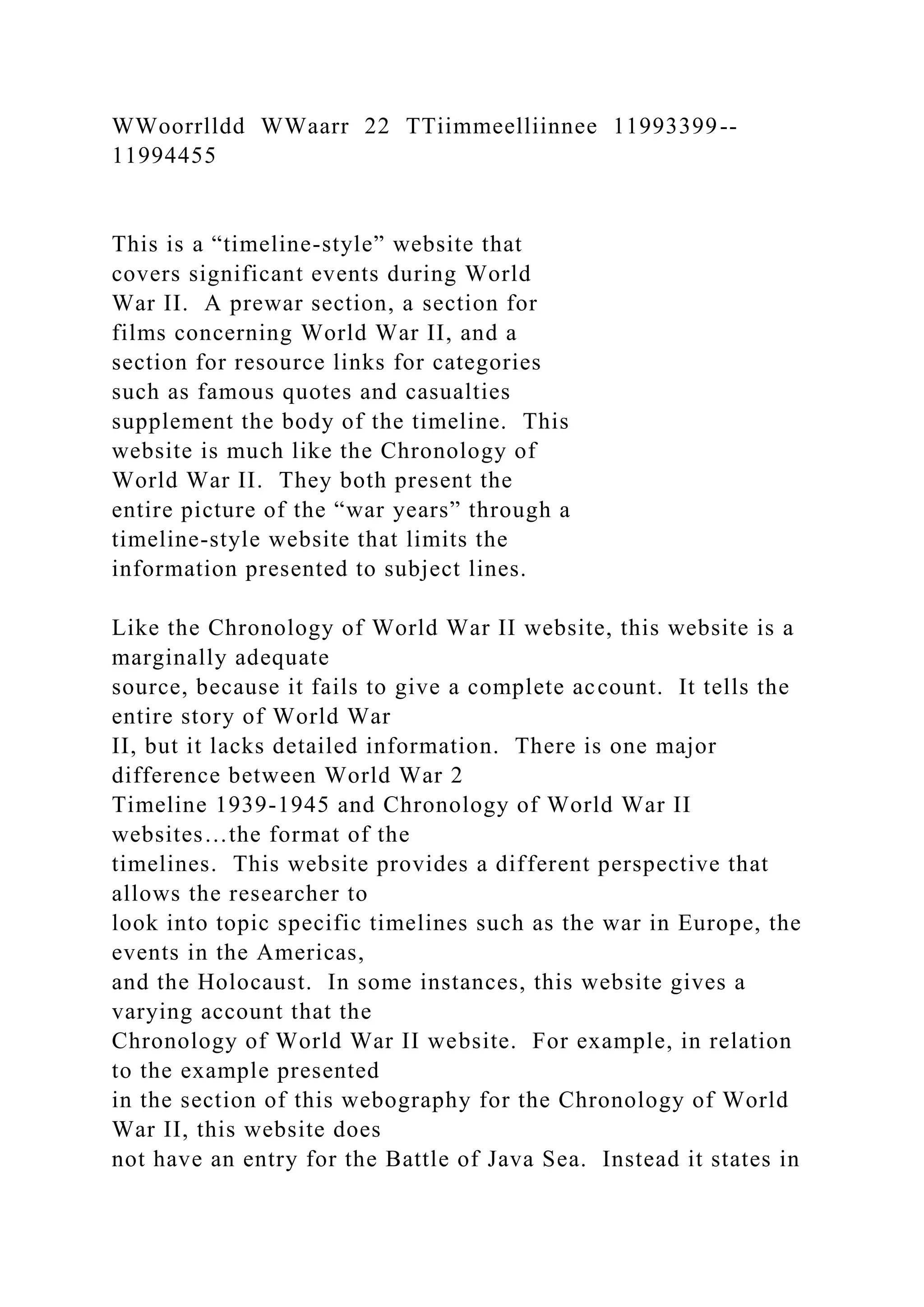 WWoorrlldd WWaarr 22 TTiimmeelliinnee 11993399--
11994455
This is a “timeline-style” website that
covers significant events during World
War II. A prewar section, a section for
films concerning World War II, and a
section for resource links for categories
such as famous quotes and casualties
supplement the body of the timeline. This
website is much like the Chronology of
World War II. They both present the
entire picture of the “war years” through a
timeline-style website that limits the
information presented to subject lines.
Like the Chronology of World War II website, this website is a
marginally adequate
source, because it fails to give a complete account. It tells the
entire story of World War
II, but it lacks detailed information. There is one major
difference between World War 2
Timeline 1939-1945 and Chronology of World War II
websites…the format of the
timelines. This website provides a different perspective that
allows the researcher to
look into topic specific timelines such as the war in Europe, the
events in the Americas,
and the Holocaust. In some instances, this website gives a
varying account that the
Chronology of World War II website. For example, in relation
to the example presented
in the section of this webography for the Chronology of World
War II, this website does
not have an entry for the Battle of Java Sea. Instead it states in
 