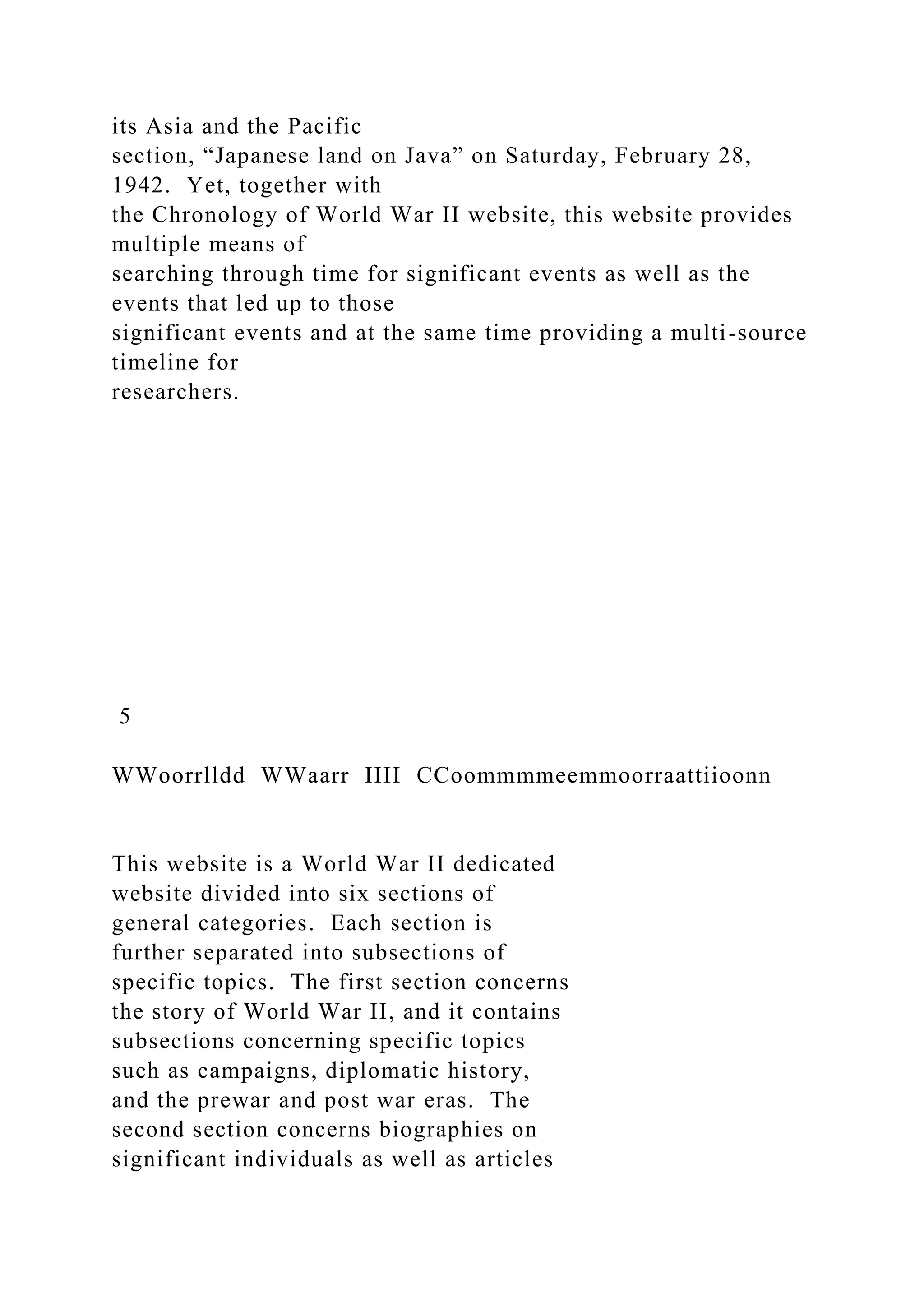 its Asia and the Pacific
section, “Japanese land on Java” on Saturday, February 28,
1942. Yet, together with
the Chronology of World War II website, this website provides
multiple means of
searching through time for significant events as well as the
events that led up to those
significant events and at the same time providing a multi-source
timeline for
researchers.
5
WWoorrlldd WWaarr IIII CCoommmmeemmoorraattiioonn
This website is a World War II dedicated
website divided into six sections of
general categories. Each section is
further separated into subsections of
specific topics. The first section concerns
the story of World War II, and it contains
subsections concerning specific topics
such as campaigns, diplomatic history,
and the prewar and post war eras. The
second section concerns biographies on
significant individuals as well as articles
 