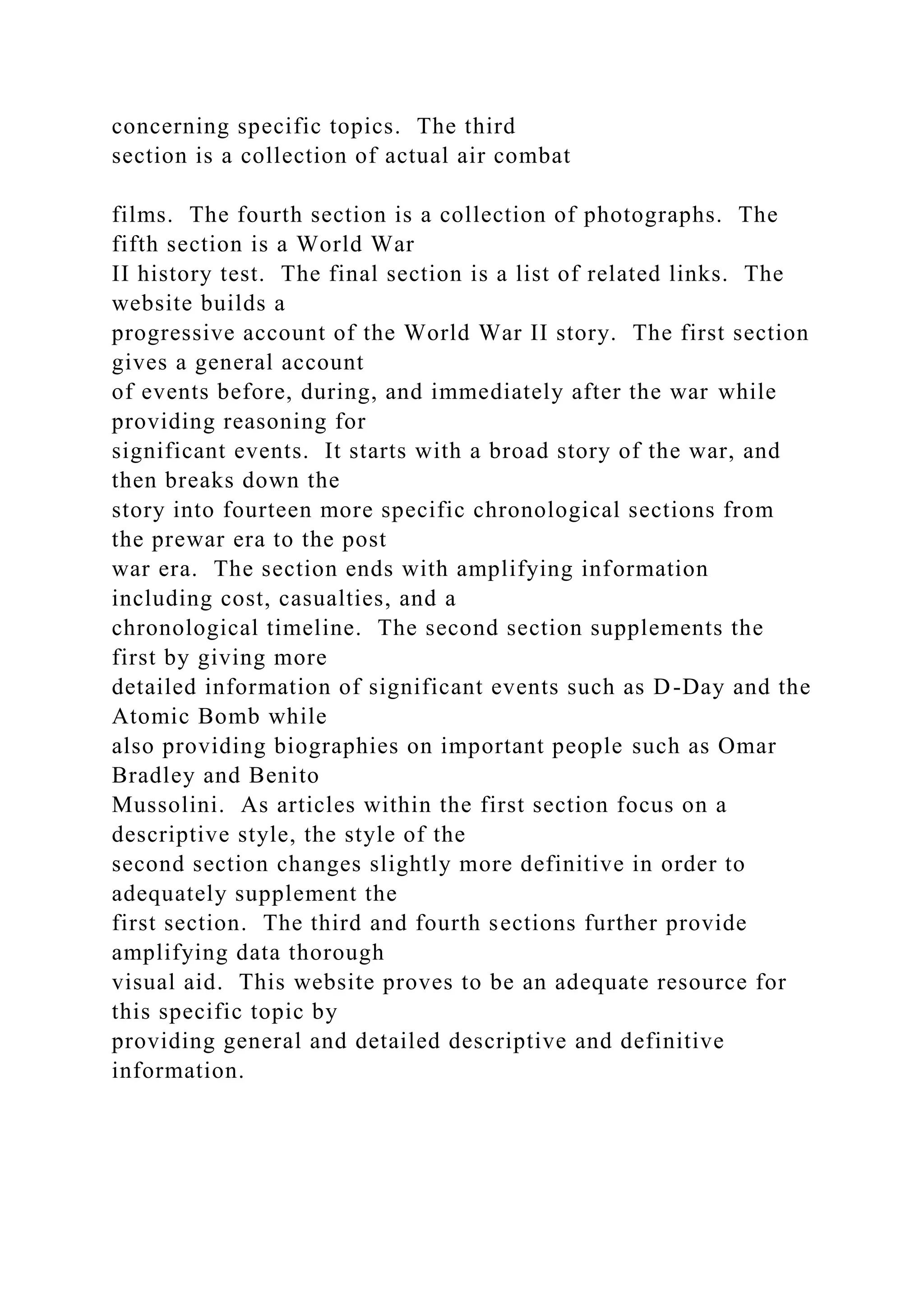 concerning specific topics. The third
section is a collection of actual air combat
films. The fourth section is a collection of photographs. The
fifth section is a World War
II history test. The final section is a list of related links. The
website builds a
progressive account of the World War II story. The first section
gives a general account
of events before, during, and immediately after the war while
providing reasoning for
significant events. It starts with a broad story of the war, and
then breaks down the
story into fourteen more specific chronological sections from
the prewar era to the post
war era. The section ends with amplifying information
including cost, casualties, and a
chronological timeline. The second section supplements the
first by giving more
detailed information of significant events such as D-Day and the
Atomic Bomb while
also providing biographies on important people such as Omar
Bradley and Benito
Mussolini. As articles within the first section focus on a
descriptive style, the style of the
second section changes slightly more definitive in order to
adequately supplement the
first section. The third and fourth sections further provide
amplifying data thorough
visual aid. This website proves to be an adequate resource for
this specific topic by
providing general and detailed descriptive and definitive
information.
 